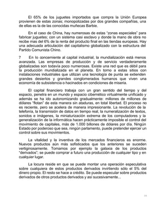 39
El 65% de los juguetes importados que compra la Unión Europea
provienen de estas zonas; monopolizadas por dos grandes compañías, una
de ellas es la de las conocidas muñecas Barbie.
En el caso de China, hay numerosas de estas “zonas especiales” para
fabricar juguetes; con un sistema casi esclavo y donde la mano de obra no
recibe mas del 6% de la renta del producto final en las tiendas europeas. Hay
una adecuada articulación del capitalismo globalizado con la estructura del
Partido Comunista Chino.
? En lo concerniente al capital industrial, la mundialización está menos
avanzada. Las empresas de producción y de servicio verdaderamente
globalizadas son todavía poco numerosas. Existe una red que es débil para
la producción mundializada en el planeta. En torno a estas sitios con
instalaciones industriales que utilizan una tecnología de punta se extienden
grandes desiertos y grandes conglomerados humanos que viven una
economía de subsistencia o hacinados en condiciones de miseria.
El capital financiero trabaja con un gran sentido del tiempo y del
espacio, penetra en un mundo y espacio cibernético virtualmente unificado y
además se ha ido autonomizando gradualmente: millones de millones de
dólares “flotan” de esta manera sin ataduras, en total libertad. El proceso no
es reciente, pero se acelera de manera impresionante. La revolución de la
telefonía, la transmisión de datos en tiempo real, la numeralización de textos,
sonidos e imágenes, la miniaturización extrema de los computadores y la
generalización de la informática hacen prácticamente imposible el control del
movimiento de capitales, más de 1.000 billones de dólares por día. Ningún
Estado por poderoso que sea, ningún parlamento, puede pretender ejercer un
control sobre sus movimientos.
La vitalidad y la inventiva de los mercados financieros es enorme.
Nuevos productos aún más sofisticados que los anteriores se suceden
vertiginosamente. Tomamos por ejemplo la galaxia de los productos
“derivados”; se puede comprar a futuro una producción de cualquier tipo y en
cualquier lugar.
La locura reside en que se puede montar una operación especulativa
sobre cualquiera de estos productos derivados invirtiendo sólo el 5% del
dinero propio. El resto se hace a crédito. Se puede especular sobre productos
derivados de otros productos derivados y así sucesivamente...
 