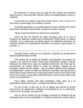 4
Sin embargo no somos más que algo de seis millares de individuos
sobre la tierra y cada año 826 millones sufren de subalimentación crónica y
mutilante.
La ecuación es simple: el que tiene dinero come y vive. El que no lo
tiene sufre y puede llegar a la invalidez o muere.
El hambre persistente y la subalimentación crónica marchan de la mano
del hombre. Se deben directamente “al orden de muerte” mundial.
“Quien muere de hambre es víctima de un asesinato”.
Cerca de dos mil millones de seres humanos viven en lo que el
Programa de Naciones Unidas para el Desarrollo (PNUD) llama “la miseria
absoluta”, sin un ingreso fijo, sin trabajo regular, sin habitación adecuada, sin
cuidados médicos, sin alimentación suficiente, sin acceso a agua limpia, sin
escuela (...)
Aminata Traoré cuenta de una costumbre magnífica de las Bambaras
del borde del Río Níger en Malí.
Con ocasión de las fiestas de Tabaski y de Ramadán, los padres, los
amigos y los vecinos se hacen visitas para intercambiar saludos. Cuando
franquean el umbral de la casa, los visitantes pronuncian una frase que ha
permanecido sin cambio desde la noche los tiempos: “saludos de los
enemigos, saludos de los amigos... que tus propios saludos sean acogidos
favorablemente”. Jamás he leído una definición más bella, más precisa de la
democracia. El ser humano es el único que puede conocer lo que hay de más
íntimo en si mismo, lo que desea realmente para él, para los que están cerca
y para sus semejantes (...)
Franz Kafka, escribe esta frase enigmática: “lejos, lejos de ti se
desarrolla la historia del mundo... la historia mundial de tu alma”.
Yo soy el otro, el otro soy yo. Es el espejo que permite al mundo
reconocerse. Su destrucción, destruye la humanidad en mi; su sufrimiento,
incluso si yo me protejo, me hace sufrir.
Hoy en día la miseria de los humildes aumenta la arrogancia de los
poderosos que se hace insoportable. La historia mundial de mi alma camina
 