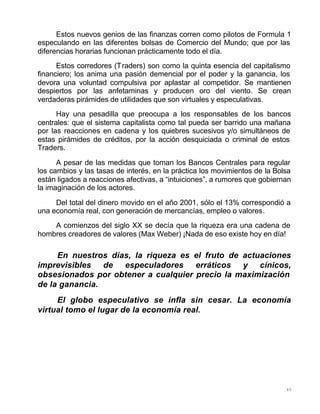 40
Estos nuevos genios de las finanzas corren como pilotos de Formula 1
especulando en las diferentes bolsas de Comercio del Mundo; que por las
diferencias horarias funcionan prácticamente todo el día.
Estos corredores (Traders) son como la quinta esencia del capitalismo
financiero; los anima una pasión demencial por el poder y la ganancia, los
devora una voluntad compulsiva por aplastar al competidor. Se mantienen
despiertos por las anfetaminas y producen oro del viento. Se crean
verdaderas pirámides de utilidades que son virtuales y especulativas.
Hay una pesadilla que preocupa a los responsables de los bancos
centrales: que el sistema capitalista como tal pueda ser barrido una mañana
por las reacciones en cadena y los quiebres sucesivos y/o simultáneos de
estas pirámides de créditos, por la acción desquiciada o criminal de estos
Traders.
A pesar de las medidas que toman los Bancos Centrales para regular
los cambios y las tasas de interés, en la práctica los movimientos de la Bolsa
están ligados a reacciones afectivas, a “intuiciones”, a rumores que gobiernan
la imaginación de los actores.
Del total del dinero movido en el año 2001, sólo el 13% correspondió a
una economía real, con generación de mercancías, empleo o valores.
A comienzos del siglo XX se decía que la riqueza era una cadena de
hombres creadores de valores (Max Weber) ¡Nada de eso existe hoy en día!
En nuestros días, la riqueza es el fruto de actuaciones
imprevisibles de especuladores erráticos y cínicos,
obsesionados por obtener a cualquier precio la maximización
de la ganancia.
El globo especulativo se infla sin cesar. La economía
virtual tomo el lugar de la economía real.
 
