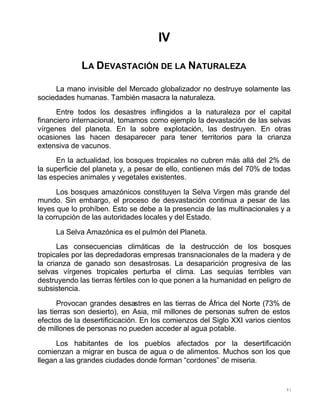 41
IV
LA DEVASTACIÓN DE LA NATURALEZA
La mano invisible del Mercado globalizador no destruye solamente las
sociedades humanas. También masacra la naturaleza.
Entre todos los desastres inflingidos a la naturaleza por el capital
financiero internacional, tomamos como ejemplo la devastación de las selvas
vírgenes del planeta. En la sobre explotación, las destruyen. En otras
ocasiones las hacen desaparecer para tener territorios para la crianza
extensiva de vacunos.
En la actualidad, los bosques tropicales no cubren más allá del 2% de
la superficie del planeta y, a pesar de ello, contienen más del 70% de todas
las especies animales y vegetales existentes.
Los bosques amazónicos constituyen la Selva Virgen más grande del
mundo. Sin embargo, el proceso de desvastación continua a pesar de las
leyes que lo prohíben. Esto se debe a la presencia de las multinacionales y a
la corrupción de las autoridades locales y del Estado.
La Selva Amazónica es el pulmón del Planeta.
Las consecuencias climáticas de la destrucción de los bosques
tropicales por las depredadoras empresas transnacionales de la madera y de
la crianza de ganado son desastrosas. La desaparición progresiva de las
selvas vírgenes tropicales perturba el clima. Las sequías terribles van
destruyendo las tierras fértiles con lo que ponen a la humanidad en peligro de
subsistencia.
Provocan grandes desastres en las tierras de África del Norte (73% de
las tierras son desierto), en Asia, mil millones de personas sufren de estos
efectos de la desertificicación. En los comienzos del Siglo XXI varios cientos
de millones de personas no pueden acceder al agua potable.
Los habitantes de los pueblos afectados por la desertificación
comienzan a migrar en busca de agua o de alimentos. Muchos son los que
llegan a las grandes ciudades donde forman “cordones” de miseria.
 