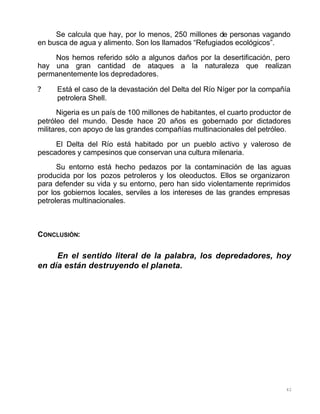 42
Se calcula que hay, por lo menos, 250 millones de personas vagando
en busca de agua y alimento. Son los llamados “Refugiados ecológicos”.
Nos hemos referido sólo a algunos daños por la desertificación, pero
hay una gran cantidad de ataques a la naturaleza que realizan
permanentemente los depredadores.
? Está el caso de la devastación del Delta del Río Níger por la compañía
petrolera Shell.
Nigeria es un país de 100 millones de habitantes, el cuarto productor de
petróleo del mundo. Desde hace 20 años es gobernado por dictadores
militares, con apoyo de las grandes compañías multinacionales del petróleo.
El Delta del Río está habitado por un pueblo activo y valeroso de
pescadores y campesinos que conservan una cultura milenaria.
Su entorno está hecho pedazos por la contaminación de las aguas
producida por los pozos petroleros y los oleoductos. Ellos se organizaron
para defender su vida y su entorno, pero han sido violentamente reprimidos
por los gobiernos locales, serviles a los intereses de las grandes empresas
petroleras multinacionales.
CONCLUSIÓN:
En el sentido literal de la palabra, los depredadores, hoy
en día están destruyendo el planeta.
 