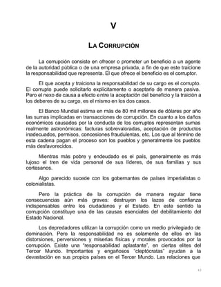 43
V
LA CORRUPCIÓN
La corrupción consiste en ofrecer o prometer un beneficio a un agente
de la autoridad pública o de una empresa privada, a fin de que este traicione
la responsabilidad que representa. El que ofrece el beneficio es el corruptor.
El que acepta y traiciona la responsabilidad de su cargo es el corrupto.
El corrupto puede solicitarlo explícitamente o aceptarlo de manera pasiva.
Pero el nexo de causa a efecto entre la aceptación del beneficio y la traición a
los deberes de su cargo, es el mismo en los dos casos.
El Banco Mundial estima en más de 80 mil millones de dólares por año
las sumas implicadas en transacciones de corrupción. En cuanto a los daños
económicos causados por la conducta de los corruptos representan sumas
realmente astronómicas: facturas sobrevaloradas, aceptación de productos
inadecuados, permisos, concesiones fraudulentas, etc. Los que al término de
esta cadena pagan el proceso son los pueblos y generalmente los pueblos
más desfavorecidos.
Mientras más pobre y endeudado es el país, generalmente es más
lujoso el tren de vida personal de sus líderes, de sus familias y sus
cortesanos.
Algo parecido sucede con los gobernantes de países imperialistas o
colonialistas.
Pero la práctica de la corrupción de manera regular tiene
consecuencias aún más graves: destruyen los lazos de confianza
indispensables entre los ciudadanos y el Estado. En este sentido la
corrupción constituye una de las causas esenciales del debilitamiento del
Estado Nacional.
Los depredadores utilizan la corrupción como un medio privilegiado de
dominación. Pero la responsabilidad no es solamente de ellos en las
distorsiones, perversiones y miserias físicas y morales provocados por la
corrupción. Existe una “responsabilidad aplastante”, en ciertas elites del
Tercer Mundo. Importantes y engañosos “cleptócratas” ayudan a la
devastación en sus propios países en el Tercer Mundo. Las relaciones que
 