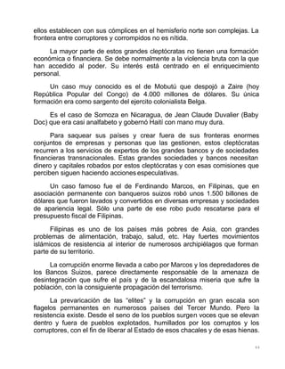 44
ellos establecen con sus cómplices en el hemisferio norte son complejas. La
frontera entre corruptores y corrompidos no es nítida.
La mayor parte de estos grandes cleptócratas no tienen una formación
económica o financiera. Se debe normalmente a la violencia bruta con la que
han accedido al poder. Su interés está centrado en el enriquecimiento
personal.
Un caso muy conocido es el de Mobutú que despojó a Zaire (hoy
República Popular del Congo) de 4.000 millones de dólares. Su única
formación era como sargento del ejercito colonialista Belga.
Es el caso de Somoza en Nicaragua, de Jean Claude Duvalier (Baby
Doc) que era casi analfabeto y gobernó Haití con mano muy dura.
Para saquear sus países y crear fuera de sus fronteras enormes
conjuntos de empresas y personas que las gestionen, estos cleptócratas
recurren a los servicios de expertos de los grandes bancos y de sociedades
financieras transnacionales. Estas grandes sociedades y bancos necesitan
dinero y capitales robados por estos cleptócratas y con esas comisiones que
perciben siguen haciendo acciones especulativas.
Un caso famoso fue el de Ferdinando Marcos, en Filipinas, que en
asociación permanente con banqueros suizos robó unos 1.500 billones de
dólares que fueron lavados y convertidos en diversas empresas y sociedades
de apariencia legal. Sólo una parte de ese robo pudo rescatarse para el
presupuesto fiscal de Filipinas.
Filipinas es uno de los países más pobres de Asia, con grandes
problemas de alimentación, trabajo, salud, etc. Hay fuertes movimientos
islámicos de resistencia al interior de numerosos archipiélagos que forman
parte de su territorio.
La corrupción enorme llevada a cabo por Marcos y los depredadores de
los Bancos Suizos, parece directamente responsable de la amenaza de
desintegración que sufre el país y de la escandalosa miseria que sufre la
población, con la consiguiente propagación del terrorismo.
La prevaricación de las “elites” y la corrupción en gran escala son
flagelos permanentes en numerosos países del Tercer Mundo. Pero la
resistencia existe. Desde el seno de los pueblos surgen voces que se elevan
dentro y fuera de pueblos explotados, humillados por los corruptos y los
corruptores, con el fin de liberar al Estado de esos chacales y de esas hienas.
 