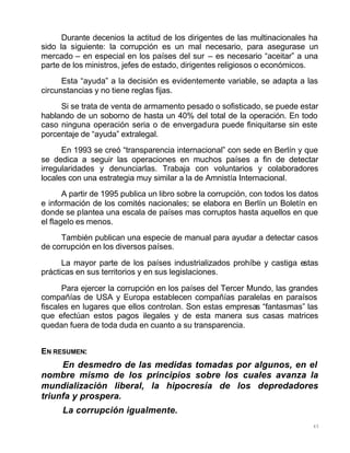 45
Durante decenios la actitud de los dirigentes de las multinacionales ha
sido la siguiente: la corrupción es un mal necesario, para asegurase un
mercado – en especial en los países del sur – es necesario “aceitar” a una
parte de los ministros, jefes de estado, dirigentes religiosos o económicos.
Esta “ayuda” a la decisión es evidentemente variable, se adapta a las
circunstancias y no tiene reglas fijas.
Si se trata de venta de armamento pesado o sofisticado, se puede estar
hablando de un soborno de hasta un 40% del total de la operación. En todo
caso ninguna operación seria o de envergadura puede finiquitarse sin este
porcentaje de “ayuda” extralegal.
En 1993 se creó “transparencia internacional” con sede en Berlín y que
se dedica a seguir las operaciones en muchos países a fin de detectar
irregularidades y denunciarlas. Trabaja con voluntarios y colaboradores
locales con una estrategia muy similar a la de Amnistía Internacional.
A partir de 1995 publica un libro sobre la corrupción, con todos los datos
e información de los comités nacionales; se elabora en Berlín un Boletín en
donde se plantea una escala de países mas corruptos hasta aquellos en que
el flagelo es menos.
También publican una especie de manual para ayudar a detectar casos
de corrupción en los diversos países.
La mayor parte de los países industrializados prohíbe y castiga estas
prácticas en sus territorios y en sus legislaciones.
Para ejercer la corrupción en los países del Tercer Mundo, las grandes
compañías de USA y Europa establecen compañías paralelas en paraísos
fiscales en lugares que ellos controlan. Son estas empresas “fantasmas” las
que efectúan estos pagos ilegales y de esta manera sus casas matrices
quedan fuera de toda duda en cuanto a su transparencia.
EN RESUMEN:
En desmedro de las medidas tomadas por algunos, en el
nombre mismo de los principios sobre los cuales avanza la
mundialización liberal, la hipocresía de los depredadores
triunfa y prospera.
La corrupción igualmente.
 