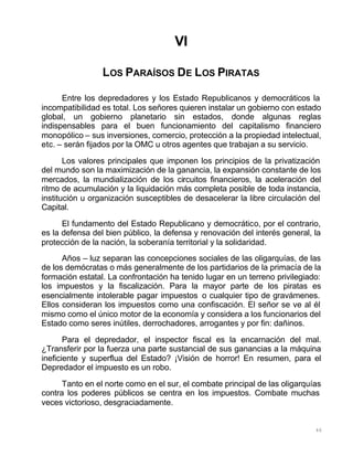 46
VI
LOS PARAÍSOS DE LOS PIRATAS
Entre los depredadores y los Estado Republicanos y democráticos la
incompatibilidad es total. Los señores quieren instalar un gobierno con estado
global, un gobierno planetario sin estados, donde algunas reglas
indispensables para el buen funcionamiento del capitalismo financiero
monopólico – sus inversiones, comercio, protección a la propiedad intelectual,
etc. – serán fijados por la OMC u otros agentes que trabajan a su servicio.
Los valores principales que imponen los principios de la privatización
del mundo son la maximización de la ganancia, la expansión constante de los
mercados, la mundialización de los circuitos financieros, la aceleración del
ritmo de acumulación y la liquidación más completa posible de toda instancia,
institución u organización susceptibles de desacelerar la libre circulación del
Capital.
El fundamento del Estado Republicano y democrático, por el contrario,
es la defensa del bien público, la defensa y renovación del interés general, la
protección de la nación, la soberanía territorial y la solidaridad.
Años – luz separan las concepciones sociales de las oligarquías, de las
de los demócratas o más generalmente de los partidarios de la primacía de la
formación estatal. La confrontación ha tenido lugar en un terreno privilegiado:
los impuestos y la fiscalización. Para la mayor parte de los piratas es
esencialmente intolerable pagar impuestos o cualquier tipo de gravámenes.
Ellos consideran los impuestos como una confiscación. El señor se ve al él
mismo como el único motor de la economía y considera a los funcionarios del
Estado como seres inútiles, derrochadores, arrogantes y por fin: dañinos.
Para el depredador, el inspector fiscal es la encarnación del mal.
¿Transferir por la fuerza una parte sustancial de sus ganancias a la máquina
ineficiente y superflua del Estado? ¡Visión de horror! En resumen, para el
Depredador el impuesto es un robo.
Tanto en el norte como en el sur, el combate principal de las oligarquías
contra los poderes públicos se centra en los impuestos. Combate muchas
veces victorioso, desgraciadamente.
 