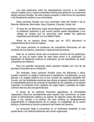 47
Los más poderosos entre los depredadores recurren a un método
radical: instalan una o varias sociedades holding para gobernar sus empresas
desde paraísos fiscales. De esta manera escapan a toda forma de impuestos
o de fiscalización pública a sus actividades.
Estos paraísos fiscales son muy conocidos: Islas del Caribe o de la
Mancha, Bahamas, Bermudas, Islas Vírgenes, Curacao, Aruba, etc.
? El caso de Las Bahamas, lugar donde llegaron los españoles, mataron
la población autóctona y por mucho tiempo quedó despoblada y fue
refugio de piratas que se escondían para asaltar los galeones
españoles que llevaban oro a la Madre Patria.
Ahora es un paraíso fiscal, luego que en 1973 obtuvieron la
independencia de la Corona Inglesa.
Sus leyes permiten la existencia de compañías financieras sin dar
nombres de sus dueños, directores ni operaciones bancarias.
Este es un paraíso fiscal casi al exclusivo servicio de los poderosos
piratas, ya que la mayor parte de ellos tiene horror a la publicidad. La
legislación de Bahamas autoriza la realización de las Asambleas de estas
compañías por teléfono.
Para los grandes banqueros estos paraísos fiscales son una de las
grandes conquistas de la civilización.
Sin embrago, estos paraísos fiscales como las Bahamas y otros,
pueden constituir un peligro mortal para el capitalismo mundializado; ya que
gracias a la rapidez extrema con la que circulan los capitales alrededor del
mundo, con las facilidades extremas que ofrece el espacio cibernético unido;
la imposibilidad técnica de controlar la identidad de los capitales en constante
migración, la simbiosis entre capitales de origen legal y capitales de origen
criminal está hoy día casi generalizada.
A través de su potencia financiera gigantesca, la criminalidad
organizada influencia secretamente toda nuestra vida económica, el orden
social, la administración pública y la justicia. En algunos casos ella dicta sus
leyes y sus valores a la política. De esta manera va desapareciendo
gradualmente la independencia de la justicia, la credibilidad de la acción
política y finalmente la función protectora del Estado de Derecho.
La corrupción llega a convertirse en un fenómeno aceptado, lo que
puede llevar a la institucionalización del crimen organizado.
 