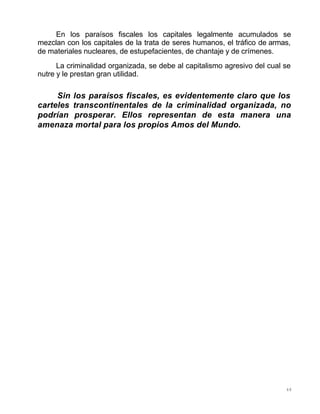 48
En los paraísos fiscales los capitales legalmente acumulados se
mezclan con los capitales de la trata de seres humanos, el tráfico de armas,
de materiales nucleares, de estupefacientes, de chantaje y de crímenes.
La criminalidad organizada, se debe al capitalismo agresivo del cual se
nutre y le prestan gran utilidad.
Sin los paraísos fiscales, es evidentemente claro que los
carteles transcontinentales de la criminalidad organizada, no
podrían prosperar. Ellos representan de esta manera una
amenaza mortal para los propios Amos del Mundo.
 