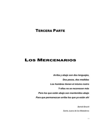 49
TERCERA PARTE
LOS MERCENARIOS
Arriba y abajo son dos lenguajes,
Dos pesos, dos medidas
Los hombres tienen el mismo rostro
Y ellos no se reconocen más
Pero los que están abajo son mantenidos abajo
Para que permanezcan arriba los que ya están ahí
Bertolt Brecht
Santa Juana de los Mataderos
 