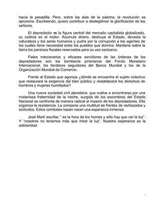 5
hacia la pesadilla. Pero, sobre las alas de la paloma, la revolución se
aproxima. Escribiendo, quiero contribuir a deslegitimar la glorificación de los
señores.
El depredador es la figura central del mercado capitalista globalizado,
su codicia es el motor. Acumula dinero, destruye el Estado, devasta la
naturaleza y los seres humanos y pudre por la corrupción a los agentes de
los cuales tiene necesidad entre los pueblos que domina. Mantiene sobre la
tierra los paraísos fiscales reservados para su uso exclusivo.
Fieles mercenarios y eficaces servidores de las órdenes de los
depredadores son los bomberos pirómanos del Fondo Monetario
Internacional, los fanáticos seguidores del Banco Mundial y los de la
Organización Mundial de Comercio.
Frente al Estado que agoniza ¿dónde se encuentra el sujeto colectivo
que restaurará la exigencia del bien público y restablecerá los derechos de
hombres y mujeres humillados?
Una nueva sociedad civil planetaria, que vuelve a encontrarse por una
misteriosa fraternidad de la noche, surgida de los escombros del Estado
Nacional se confronta de manera radical al imperio de los depredadores. Ella
organiza la resistencia. La compone una multitud de frentes de rechazados y
excluidos. Estos combates hacen nacer una esperanza inmensa.
José Martí escribe: “ es la hora de los hornos y sólo hay que ver la luz”.
Y “nosotros no tenemos más que mirar la luz”. Nuestra esperanza es la
solidaridad.
 