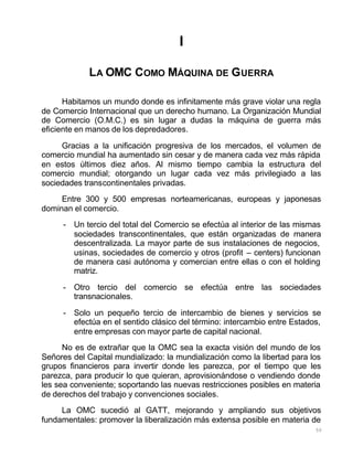 50
I
LA OMC COMO MÁQUINA DE GUERRA
Habitamos un mundo donde es infinitamente más grave violar una regla
de Comercio Internacional que un derecho humano. La Organización Mundial
de Comercio (O.M.C.) es sin lugar a dudas la máquina de guerra más
eficiente en manos de los depredadores.
Gracias a la unificación progresiva de los mercados, el volumen de
comercio mundial ha aumentado sin cesar y de manera cada vez más rápida
en estos últimos diez años. Al mismo tiempo cambia la estructura del
comercio mundial; otorgando un lugar cada vez más privilegiado a las
sociedades transcontinentales privadas.
Entre 300 y 500 empresas norteamericanas, europeas y japonesas
dominan el comercio.
- Un tercio del total del Comercio se efectúa al interior de las mismas
sociedades transcontinentales, que están organizadas de manera
descentralizada. La mayor parte de sus instalaciones de negocios,
usinas, sociedades de comercio y otros (profit – centers) funcionan
de manera casi autónoma y comercian entre ellas o con el holding
matriz.
- Otro tercio del comercio se efectúa entre las sociedades
transnacionales.
- Solo un pequeño tercio de intercambio de bienes y servicios se
efectúa en el sentido clásico del término: intercambio entre Estados,
entre empresas con mayor parte de capital nacional.
No es de extrañar que la OMC sea la exacta visión del mundo de los
Señores del Capital mundializado: la mundialización como la libertad para los
grupos financieros para invertir donde les parezca, por el tiempo que les
parezca, para producir lo que quieran, aprovisionándose o vendiendo donde
les sea conveniente; soportando las nuevas restricciones posibles en materia
de derechos del trabajo y convenciones sociales.
La OMC sucedió al GATT, mejorando y ampliando sus objetivos
fundamentales: promover la liberalización más extensa posible en materia de
 