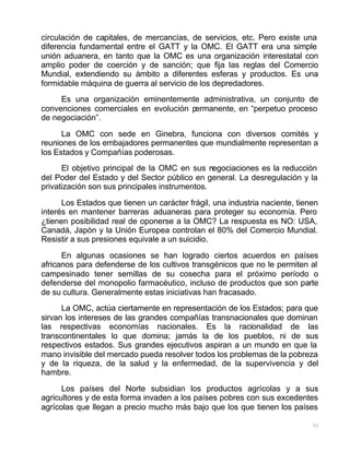 51
circulación de capitales, de mercancías, de servicios, etc. Pero existe una
diferencia fundamental entre el GATT y la OMC. El GATT era una simple
unión aduanera, en tanto que la OMC es una organización interestatal con
amplio poder de coerción y de sanción; que fija las reglas del Comercio
Mundial, extendiendo su ámbito a diferentes esferas y productos. Es una
formidable máquina de guerra al servicio de los depredadores.
Es una organización eminentemente administrativa, un conjunto de
convenciones comerciales en evolución permanente, en “perpetuo proceso
de negociación”.
La OMC con sede en Ginebra, funciona con diversos comités y
reuniones de los embajadores permanentes que mundialmente representan a
los Estados y Compañías poderosas.
El objetivo principal de la OMC en sus negociaciones es la reducción
del Poder del Estado y del Sector público en general. La desregulación y la
privatización son sus principales instrumentos.
Los Estados que tienen un carácter frágil, una industria naciente, tienen
interés en mantener barreras aduaneras para proteger su economía. Pero
¿tienen posibilidad real de oponerse a la OMC? La respuesta es NO: USA,
Canadá, Japón y la Unión Europea controlan el 80% del Comercio Mundial.
Resistir a sus presiones equivale a un suicidio.
En algunas ocasiones se han logrado ciertos acuerdos en países
africanos para defenderse de los cultivos transgénicos que no le permiten al
campesinado tener semillas de su cosecha para el próximo período o
defenderse del monopolio farmacéutico, incluso de productos que son parte
de su cultura. Generalmente estas iniciativas han fracasado.
La OMC, actúa ciertamente en representación de los Estados; para que
sirvan los intereses de las grandes compañías transnacionales que dominan
las respectivas economías nacionales. Es la racionalidad de las
transcontinentales lo que domina; jamás la de los pueblos, ni de sus
respectivos estados. Sus grandes ejecutivos aspiran a un mundo en que la
mano invisible del mercado pueda resolver todos los problemas de la pobreza
y de la riqueza, de la salud y la enfermedad, de la supervivencia y del
hambre.
Los países del Norte subsidian los productos agrícolas y a sus
agricultores y de esta forma invaden a los países pobres con sus excedentes
agrícolas que llegan a precio mucho más bajo que los que tienen los países
 