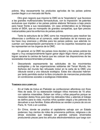 52
pobres. Muy escasamente los productos agrícolas de los países pobres
pueden llegar a un mercado del Norte.
Otro gran negocio que impone la OMC es la “biopiratería” que favorece
a las grandes multinacionales farmacéuticas, con la imposición de patentes
exclusivas que impiden a los países pobres elaborar fármacos a bajo precio
para hacer frente a sus necesidades. Un caso emblemático es la triterapia
contra el SIDA, que es monopolio de grandes compañías, que fijan precios
inalcanzables para los enfermos de países pobres.
Tanto la estructura de la OMC como los mecanismos para resolver las
diferencias o conflictos en el comercio, están diseñados de tal manera que
los hace muy onerosos y difíciles para los países pobres; que además no
cuentan con representación permanente ni con los expertos necesarios que
los representen en los órganos de la OMC.
En general, en la OMC los países ricos deciden y los países pobres los
siguen y muy excepcionalmente logran ganar algún litigio menor; pero jamás
logran sacarse la camisa de fuerza que les colocan las disposiciones de las
sociedades transcontinentales privadas.
? Descartando expresamente las solicitudes de los movimientos
ecologistas y de las organizaciones solidarias del Tercer Mundo, los
Señores del mundo han rehusado incluir en la carta de la OMC una
cláusula social y una cláusula ecológica. Estas dos cláusulas habrían
por tanto permitido excluir la libre circulación de mercancías producidas
en condiciones sociales o ecológicas intolerables.
TOMEMOS DOS EJEMPLOS:
- En el Valle de Indus en Pakistán se confeccionan alfombras con finos
hilos de seda. En su elaboración trabajan niños menores de 15 años
con salarios miserables. Deben ser niños y niñas pequeños porque se
necesitan dedos finos para tejer los delicados hilos y además el trabajo
es dañino para la vista; muchos niños quedan ciegos y los patrones los
devuelven a sus familias. Estas alfombras se venden a precio de oro en
París, N. York o en Londres.
- En China, donde se practica el capitalismo salvaje con un Estado
poderoso; hay cientos de miles de prisioneros políticos, religiosos o de
etnias excluidas que trabajan en grandes campos encerrados
produciendo piezas para los artículos electrodomésticos que luego son
 