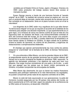 53
vendidos por el Estado Chino en Corea, Japón o Singapur. Gracias a la
OMC estos productos del trabajo esclavo tienen libre acceso al
mercado mundial.
Susan George resume a través de una hermosa formula el “pecado
original” de la OMC: “la realidad del comercio actual se explica así: una vez
que un producto llega al mercado, pierde todo recuerdo de los abusos que se
han cometido en su elaboración, tanto en el plano humano como en el de la
naturaleza”.
Los dirigentes de la OMC están muy orgullosos de lo que ellos llaman
“la democracia integral” en la que se requiere el acuerdo de la totalidad de los
miembros para adoptar una decisión importante. Lo que aparentemente es un
gran logro, si lo miramos de cerca nos damos cuenta de que se trata de una
hipocresía total: los Estados del Norte y las transcontinentales controlan el
82% del Comercio total del mundo. Es así como ellos ocupan una posición
dominante sin contrapeso en la OMC y pueden determinar la tempestad o el
buen tiempo desde su fortaleza en Ginebra. Si algún estado de la periferia
tuviera la osadía de oponerse, es víctima de las presiones y exigencias de
restauraciones o compensaciones bilaterales.
El chantaje que ejercen permanentemente los ricos contra los pobres
aseguran la “unanimidad” de la fachada de la OMC, la famosa “Democracia
Integral”.
? En una entrevista a Mike Moore, uno de los grandes líderes de la OMC,
al preguntársele acerca de las grandes lecciones que se podían obtener del
fracaso de la reunión ministerial de Seattle en diciembre 1999, respondió: “la
agenda era demasiado ambiciosa y los objetivos de cada país eran muy
dispares. Eso exige muchas concesiones de una parte y de la otra... a esto
hay que agregar que los países que no tienen misión permanente en
Ginebra, no pueden comprender las encrucijadas de Seattle.
Mike Moore dijo claramente: los que no tienen los medios financieros
necesarios para participar realmente en la vida internacional, los expoliados,
no pueden comprender jamás nada de los aspectos centrales de la OMC.
Moore no está del todo equivocado en sus apreciaciones: la parte del
Comercio mundial asegurada por los 49 países más pobres del mundo, se
elevó exactamente al 0,5% del total, según los estudios de la conferencia de
la ONU sobre el Comercio y el desarrollo: CNUCED.
 