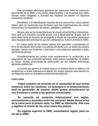 54
Una formidable hipocresía gobierna las relaciones entre las potencias
dominantes de la OMC y los países desprotegidos. Los acuerdos que estos
últimos están obligados a suscribir les imponen de hecho “un desarme
económico unilateral”.
Sometidos a la liberalización forzada de sus economías, estos países
deben abrir sin restricción sus territorios para las implantaciones de usinas
extranjeras y la importación de bienes, capitales y patentes.
Ningún país se ha desarrollado por la simple virtud del libre intercambio.
Para que una industria naciente pueda vivir y desarrollarse, el país que la
tiene debe tener el derecho de protegerla a través de impuestos aduaneros
para los productos extranjeros que son competencia. Esto lo prohíbe la OMC.
La mayor parte de los países pobres son agrícolas y representan el
87% de los países del mundo. Los países del Norte, con un poder de compra
elevado, cierran sus fronteras y mercados a los productos agrícolas y agro-
alimentarios del sur.
Simultáneamente los países ricos subvencionan la producción y la
exportación de sus productos agrícolas, estos bienes excedentes se dirigen
al Tercer Mundo procurando la destrucción de las frágiles estructuras
agrícolas autóctonas.
La fuente que genera la miseria está en el abismo entre la retórica y la
realidad de un orden internacional liberal. En ningún aspecto este abismo es
tan flagrante como en el sistema comercial internacional.
CONCLUSIÓN
Todos estamos de acuerdo en la necesidad de que exista
comercio entre las naciones. La autarquía o el proteccionismo
total es generador de miseria. Nadie quiere atrincherarse en
sus fronteras o volver a las guerras comerciales.
Se necesita un comercio internacional con reglas,
convenciones y acuerdos entre los sectores. Nadie desea la ley
de la selva pero la hemos visto: La OMC es liberticida. Ella crea
y legitima la tiranía de los ricos sobre los pobres.
Es urgente suprimir la OMC, necesitamos reglas, pero no
las de la OMC!
 