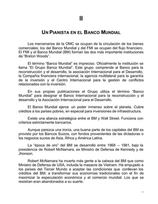 55
II
UN PIANISTA EN EL BANCO MUNDIAL
Los mercenarios de la OMC se ocupan de la circulación de los bienes
comerciales; los del Banco Mundial y del FMI se ocupan del flujo financiero.
El FMI y el Banco Mundial (BM) forman las dos más importante instituciones
de “Breton Woods”.
El término “Banco Mundial” es impreciso. Oficialmente la institución se
llama “El Grupo Banco Mundial”. Este grupo comprende al Banco para la
reconstrucción y el desarrollo, la asociación Internacional para el Desarrollo,
la Compañía financiera internacional, la agencia multilateral para la garantía
de la inversión y el Centro Internacional para la gestión de conflictos
relacionados con la inversión.
En sus propias publicaciones el Grupo utiliza el término “Banco
Mundial” para designar el Banco Internacional para la reconstrucción y el
desarrollo y la Asociación Internacional para el Desarrollo.
El Banco Mundial ejerce un poder inmenso sobre el planeta. Cubre
créditos a los países pobres, en especial para inversiones de infraestructura.
Existe una alianza estratégica entre el BM y Wall Street. Funciona con
criterios estrictamente bancarios.
Aunque parezca una ironía, una buena parte de los capitales del BM es
provisto por los Bancos Suizos, con fondos provenientes de las dictaduras o
los negocios sucios de Asia, África y América Latina.
La “época de oro” del BM se desarrolló entre 1968 – 1981, bajo la
presidencia de Robert McNamara, ex Ministro de Defensa de Kennedy y de
Jhonson.
Robert McNamara ha muerto más gente a la cabeza del BM que como
Ministro de Defensa de USA, incluida la masacre de Vietnam. Ha empujado a
los países del Tercer Mundo a aceptar las condiciones que conllevan los
créditos del BM; a transformar sus economías tradicionales con el fin de
maximizar la especulación económica y el comercio mundial. Los que se
resistían eran abandonados a su suerte.
 