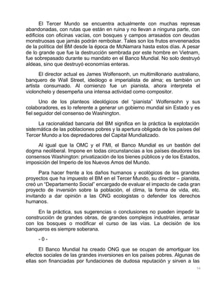 56
El Tercer Mundo se encuentra actualmente con muchas represas
abandonadas, con rutas que están en ruina y no llevan a ninguna parte, con
edificios con oficinas vacías, con bosques y campos arrasados con deudas
monstruosas que jamás podrán rembolsar. Tales son los frutos envenenados
de la política del BM desde la época de McNamara hasta estos días. A pesar
de lo grande que fue la destrucción sembrada por este hombre en Vietnam,
fue sobrepasado durante su mandato en el Banco Mundial. No solo destruyó
aldeas, sino que destruyó economías enteras.
El director actual es James Wolfensonh, un multimillonario australiano,
banquero de Wall Street, ideólogo e imperialista de alma; es también un
artista consumado. Al comienzo fue un pianista, ahora interpreta el
violonchelo y desempeña una intensa actividad como compositor.
Uno de los planteos ideológicos del “pianista” Wolfensohn y sus
colaboradores, es lo referente a generar un gobierno mundial sin Estado y es
fiel seguidor del consenso de Washington.
La racionalidad bancaria del BM significa en la práctica la explotación
sistemática de las poblaciones pobres y la apertura obligada de los países del
Tercer Mundo a los depredadores del Capital Mundializado.
Al igual que la OMC y el FMI, el Banco Mundial es un bastión del
dogma neoliberal. Impone en todas circunstancias a los países deudores los
consensos Washington: privatización de los bienes públicos y de los Estados,
imposición del Imperio de los Nuevos Amos del Mundo.
Para hacer frente a los daños humanos y ecológicos de los grandes
proyectos que ha impuesto el BM en el Tercer Mundo, su director – pianista,
creó un “Departamento Social” encargado de evaluar el impacto de cada gran
proyecto de inversión sobre la población, el clima, la forma de vida, etc.
invitando a dar opinión a las ONG ecologistas o defender los derechos
humanos.
En la práctica, sus sugerencias o conclusiones no pueden impedir la
construcción de grandes obras, de grandes complejos industriales, arrasar
con los bosques o modificar el curso de las vías. La decisión de los
banqueros es siempre soberana.
- 0 -
El Banco Mundial ha creado ONG que se ocupan de amortiguar los
efectos sociales de las grandes inversiones en los países pobres. Algunas de
ellas son financiadas por fundaciones de dudosa reputación y sirven a las
 