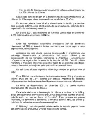59
- Hoy en día, la deuda exterior de América Latina oscila alrededor de
los 750 billones de dólares.
Esta deuda tiene su origen en la transferencia de aproximadamente 25
billones de dólares por año a los acreedores, desde hace 30 años.
En resumen, desde hace 30 años el continente ha tenido que destinar
para la deuda externa, entre el 30 a 35% de su presupuesto, obtenido de la
exportación de sus bienes y servicios.
En el año 2001, cada habitante de América Latina debe en promedio
2.550 dólares a los acreedores del Norte.
- 0 -
Entre los numerosas catástrofes provocados por los bomberos
pirómanos del FMI en América Latina, evocamos en primer lugar la más
espectacular, la de Argentina.
Acosados por una deuda externa desmesurada y practicando una
estrategia desenfrenada de privatización del sector público y de
desregulación de los mercados financieros, la Argentina – anteriormente
próspera – ha seguido las órdenes de la fórmula del FMI. Decidió política
monetaria y financiera al servicio en primer lugar de las grandes sociedades
transcontinentales, extranjeras, principalmente norteamericanas.
Es así como el peso argentino vivió largo tiempo en paridad con el
dólar.
En el 2001 el crecimiento económico era de menos 1,9% y el producto
interno bruto era de 7.544 dólares por cabeza. Argentina se acercaba
peligrosamente a la situación de los 49 países menos avanzada del planeta.
La crisis se desencadena en diciembre 2001, la deuda externa
alcanzaba los 146 billones de dólares.
Para tratar de frenar la hemorragia de dólares a los bancos de USA y
Suiza principalmente, el Presidente De La Rua bloqueó las cuentas privadas,
estableciendo lo que se llama el “corralito”. Esto provocó un pánico
financiero, se derrumbó la economía, la cesantía saltó al 18%, los cierres y
quiebres de industrias se sucedieron con rapidez.
El FMI negó cualquier posibilidad de crédito, la revuelta popular barrió
con el Presidente De La Rua y varios más en corto tiempo.
 