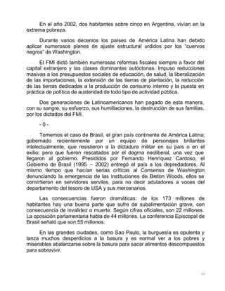 60
En el año 2002, dos habitantes sobre cinco en Argentina, vivían en la
extrema pobreza.
Durante varios decenios los países de América Latina han debido
aplicar numerosos planes de ajuste estructural urdidos por los “cuervos
negros” de Washington.
El FMI dictó también numerosas reformas fiscales siempre a favor del
capital extranjero y las clases dominantes autóctonas. Impuso reducciones
masivas a los presupuestos sociales de educación, de salud, la liberalización
de las importaciones, la extensión de las tierras de plantación, la reducción
de las tierras dedicadas a la producción de consumo interno y la puesta en
práctica de política de austeridad de todo tipo de actividad pública.
Dos generaciones de Latinoamericanos han pagado de esta manera,
con su sangre, su esfuerzo, sus humillaciones, la destrucción de sus familias,
por los dictados del FMI.
- 0 -
Tomemos el caso de Brasil, el gran país continente de América Latina;
gobernado recientemente por un equipo de personajes brillantes
intelectualmente, que resistieron a la dictadura militar en su país o en el
exilio; pero que fueron rescatados por el dogma neoliberal, una vez que
llegaron al gobierno. Presididos por Fernando Henríquez Cardoso, el
Gobierno de Brasil (1995 – 2002) entregó el país a los depredadores. Al
mismo tiempo que hacían serias críticas al Consenso de Washington
denunciando la emergencia de las instituciones de Breton Woods, ellos se
convirtieron en servidores serviles, para no decir aduladores a voces del
departamento del tesoro de USA y sus mercenarios.
Las consecuencias fueron dramáticas: de los 173 millones de
habitantes hay una buena parte que sufre de subalimentación grave, con
consecuencia de invalidez o muerte. Según cifras oficiales, son 22 millones.
La oposición parlamentaria habla de 44 millones. La conferencia Episcopal de
Brasil señaló que son 55 millones.
En las grandes ciudades, como Sao Paulo, la burguesía es opulenta y
lanza muchos desperdicios a la basura y es normal ver a los pobres y
miserables abalanzarse sobre la basura para sacar alimentos descompuestos
para sobrevivir.
 