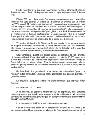 61
La deuda externa de los ricos y poderosos de Brasil alcanza el 52% del
Producto Interno Bruto (PIB) y los intereses a pagar representan el 9,5% del
PIB.
El año 2001 el gobierno de Cardoso nuevamente se puso de rodillas
frente al FMI para solicitar un crédito de 15 billones de dólares con un interés
de 7,5% anual. El ministro de finanzas dio una conferencia de prensa para
dar la alegre noticia de su éxito en la misión realizada en Washington. Al
mismo tiempo anunciaba al pueblo la implementación de numerosas y
dolorosas medidas “indispensables” y exigidas por el FMI. Ellos obedecieron
e implementaron fuertes restricciones presupuestarias. ¿En qué rubros?
Salud pública, educación, formación técnica, medio ambiente! No se tocaron
los privilegios fiscales ni las prebendas de la burguesía brasileña.
Todos los Ministerios de Finanzas de la mayoría de los países, siguen
el dogma neoliberal; induciendo la total liberalización de los mercados
afirmando que este crecimiento dará algún día la felicidad a los pueblos.
Mientras tanto la miseria crece y ataca de manera terrorífica.
Una verdadera guerra de clases azota la periferia de las grandes
ciudades en Brasil. En el año 2001 se registraron más de 40.000 asesinatos
o muertes violentas. La criminalidad organizada transcontinental, existe en
Brasil tal como en otros países. Pero la violencia que desgarra el país es
producto principalmente de la extrema miseria en la que vive buena parte de
los brasileños.
En Sao Paulo, los grandes ricos se desplazan solo en helicóptero; los
ricos en autos blindados. Con sus casas protegidas por policías privados y
grandes muros.
La mediana burguesía habita en departamentos que parecen cajas
fuertes.
El resto vive como puede.
A la miseria, el gobierno responde con la represión, con cárceles,
policías y jueces que condenan a una parte de la población a vivir presos en
condiciones infrahumanas, peores que los campos de concentración de Hitler
en la 2º Guerra Mundial.
Los funcionarios del FMI no escuchan esos clamores.
Las privatizaciones están en el corazón del dogma de los Amos y de
sus mercenarios. Cada vez que un Ministro de Finanzas de un país se dirige
 
