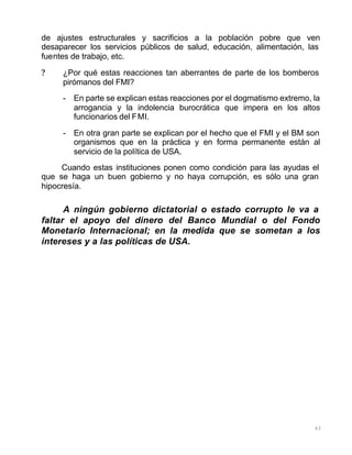 63
de ajustes estructurales y sacrificios a la población pobre que ven
desaparecer los servicios públicos de salud, educación, alimentación, las
fuentes de trabajo, etc.
? ¿Por qué estas reacciones tan aberrantes de parte de los bomberos
pirómanos del FMI?
- En parte se explican estas reacciones por el dogmatismo extremo, la
arrogancia y la indolencia burocrática que impera en los altos
funcionarios del FMI.
- En otra gran parte se explican por el hecho que el FMI y el BM son
organismos que en la práctica y en forma permanente están al
servicio de la política de USA.
Cuando estas instituciones ponen como condición para las ayudas el
que se haga un buen gobierno y no haya corrupción, es sólo una gran
hipocresía.
A ningún gobierno dictatorial o estado corrupto le va a
faltar el apoyo del dinero del Banco Mundial o del Fondo
Monetario Internacional; en la medida que se sometan a los
intereses y a las políticas de USA.
 