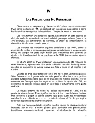 64
IV
LAS POBLACIONES NO RENTABLES
Observemos lo que pasa hoy día con los 49 “países menos avanzados”
PMA como los llama el FMI. En realidad son los países más pobres o como
los denominan los agentes del capitalismo: “las poblaciones no rentables”.
Los PMA forman una categoría aparte. La admisión en esta especie de
club, depende de varios factores: cantidad de ingreso por cabeza (menos de
700 dólares), las condiciones de sanidad, el grado de alfabetización, la
diversificación de su economía y otros.
Los señores les conceden algunos beneficios a los PMA, como la
exención de cuotas e impuestos para algunas exportaciones a los países del
norte; les otorgan un plazo algo mayor para imponerles sus políticas de
ajuste o de liberalización interna que impone la OMC, les conceden algunos
créditos.
En el año 2002 los PMA totalizaban una población de 640 millones de
seres humanos; algo más del 10% de la población mundial. Treinta y cuatro
de ellos se encuentra en África, nueve en Asia y cinco en el pacífico y el
Caribe.
Cuando se creó esta “categoría” en el año 1971, eran veintisiete países.
Sólo Botswana ha logrado salir de este pelotón. Gracias a una política
agrícola autocentrada logró salir de la situación de miseria extrema. Por el
contrario, en Senegal que ha seguido las política de ajuste del FMI, su
economía ha seguido cuesta abajo en la rodada y actualmente forma parte
de PMA.
La deuda externa de estos 49 países representa el 124% de su
producto interno bruto. Esto significa en la práctica: que deberán destinar
más recursos a pagar la deuda externa que para cubrir las necesidades
sociales de sus poblaciones; con un crecimiento inferior al 1% , lo que impide
cualquier posibilidad de ahorro o inversión.
Esto que hemos señalado, significa que los planes de ajuste estructural
impuesto por el FMI a estos países para equilibrar sus presupuestos
(equilibrios macroeconómicos), agravan principalmente la situación
 