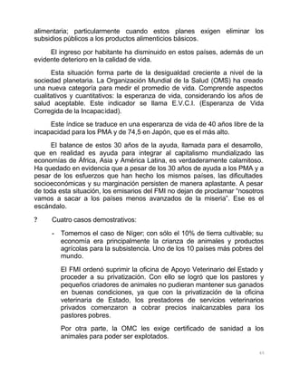 65
alimentaria; particularmente cuando estos planes exigen eliminar los
subsidios públicos a los productos alimenticios básicos.
El ingreso por habitante ha disminuido en estos países, además de un
evidente deterioro en la calidad de vida.
Esta situación forma parte de la desigualdad creciente a nivel de la
sociedad planetaria. La Organización Mundial de la Salud (OMS) ha creado
una nueva categoría para medir el promedio de vida. Comprende aspectos
cualitativos y cuantitativos: la esperanza de vida, considerando los años de
salud aceptable. Este indicador se llama E.V.C.I. (Esperanza de Vida
Corregida de la Incapacidad).
Este índice se traduce en una esperanza de vida de 40 años libre de la
incapacidad para los PMA y de 74,5 en Japón, que es el más alto.
El balance de estos 30 años de la ayuda, llamada para el desarrollo,
que en realidad es ayuda para integrar al capitalismo mundializado las
economías de África, Asia y América Latina, es verdaderamente calamitoso.
Ha quedado en evidencia que a pesar de los 30 años de ayuda a los PMA y a
pesar de los esfuerzos que han hecho los mismos países, las dificultades
socioeconómicas y su marginación persisten de manera aplastante. A pesar
de toda esta situación, los emisarios del FMI no dejan de proclamar “nosotros
vamos a sacar a los países menos avanzados de la miseria”. Ese es el
escándalo.
? Cuatro casos demostrativos:
- Tomemos el caso de Níger; con sólo el 10% de tierra cultivable; su
economía era principalmente la crianza de animales y productos
agrícolas para la subsistencia. Uno de los 10 países más pobres del
mundo.
El FMI ordenó suprimir la oficina de Apoyo Veterinario del Estado y
proceder a su privatización. Con ello se logró que los pastores y
pequeños criadores de animales no pudieran mantener sus ganados
en buenas condiciones, ya que con la privatización de la oficina
veterinaria de Estado, los prestadores de servicios veterinarios
privados comenzaron a cobrar precios inalcanzables para los
pastores pobres.
Por otra parte, la OMC les exige certificado de sanidad a los
animales para poder ser explotados.
 
