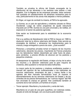 66
También se privatiza la oficina del Estado encargada de la
distribución de los alimentos a los sectores más pobres o más
alejados. Con la llegada de las empresas privadas, estos sectores
han quedado sin abastecimiento de alimentos necesarios para la
vida, particularmente en las zonas más alejadas o menos pobladas.
En Níger, en lugar de combatir la miseria, el FMI la ha agravado.
- La Guinea, es un país de agricultores y criadores ubicado en África
Occidental. Luego de varios programas de ajuste estructural
impuesto por el FMI, Guinea es una país arruinado y de rodillas, en
especial en el sector de pastores agrícolas.
Este sector es fundamental para la estabilidad de la economía
nacional.
Fiel a su política de liberalización total el FMI le impuso en 1986 la
disolución total de la oficina veterinaria del Estado. Este servicio se
encargaba de distribuir y almacenar los medicamentos para la
crianza y luego entregarlos a precio de costo. ¿Qué sucedió?
Personas y compañías privadas toman el negocio de los insumos
veterinarios, elevando los precios, importando de Francia productos
que los laboratorios habían desechado por estar fuera de plazo,
para venderlos a precios difíciles de alcanzar por los pastores y
pequeños criadores.
Al desaparecer la regulación del Estado, al dejar a la ley de la selva
los insumos y la atención veterinaria para la gran mayoría de
criadores, ellos quedaron a merced de estos traficantes.
La mayor parte de los pastores y criadores analfabetos quedan a
merced del capricho de las multinacionales o los traficantes de
insumos veterinarios, amarrados de pies y manos frente a los
agentes del libre mercado farmacéutico local. Al imponer el
desmantelamiento de los servicios veterinarios de Estado y de los
controles de los precios farmacéuticos, los “cuervos negros” del FMI
han arruinado la crianza en general. Han contribuido también al
aumento de la mal nutrición y el hambre en el país.
- Tercer ejemplo: Mauritania y la producción y venta del maíz.
Mauritania es un país de una gran superficie, con extensas costas,
situado al norte de Senegal, con una buena parte desértica.
 