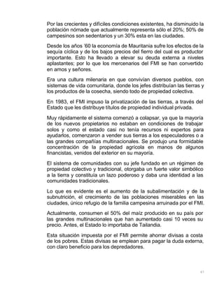 67
Por las crecientes y difíciles condiciones existentes, ha disminuido la
población nómade que actualmente representa sólo el 20%; 50% de
campesinos son sedentarios y un 30% esta en las ciudades.
Desde los años ’60 la economía de Mauritania sufre los efectos de la
sequía cíclica y de los bajos precios del fierro del cual es productor
importante. Esto ha llevado a elevar su deuda externa a niveles
aplastantes; por lo que los mercenarios del FMI se han convertido
en amos y señores.
Era una cultura milenaria en que convivían diversos pueblos, con
sistemas de vida comunitaria, donde los jefes distribuían las tierras y
los productos de la cosecha, siendo todo de propiedad colectiva.
En 1983, el FMI impuso la privatización de las tierras, a través del
Estado que les distribuye títulos de propiedad individual privada.
Muy rápidamente el sistema comenzó a colapsar, ya que la mayoría
de los nuevos propietarios no estaban en condiciones de trabajar
solos y como el estado casi no tenía recursos ni expertos para
ayudarlos, comenzaron a vender sus tierras a los especuladores o a
las grandes compañías multinacionales. Se produjo una formidable
concentración de la propiedad agrícola en manos de algunos
financistas, venidos del exterior en su mayoría.
El sistema de comunidades con su jefe fundado en un régimen de
propiedad colectivo y tradicional, otorgaba un fuerte valor simbólico
a la tierra y constituía un lazo poderoso y daba una identidad a las
comunidades tradicionales.
Lo que es evidente es el aumento de la subalimentación y de la
subnutrición, el crecimiento de las poblaciones miserables en las
ciudades, único refugio de la familia campesina arruinada por el FMI.
Actualmente, consumen el 50% del maíz producido en su país por
las grandes multinacionales que han aumentado casi 10 veces su
precio. Antes, el Estado lo importaba de Tailandia.
Esta situación impuesta por el FMI permite ahorrar divisas a costa
de los pobres. Estas divisas se emplean para pagar la duda externa,
con claro beneficio para los depredadores.
 