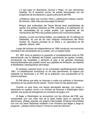 68
Lo que pasa en Mauritania, Guinea o Níger, no son situaciones
aisladas. Es la situación común de países desvastados por los
programas de privatización y ajuste estructural del FMI.
¿Podemos dejar que muchos niños y poblaciones enteras mueran
de hambre, nada más que para pagar la deuda?
Ningún país endeudado del Tercer Mundo tiene posibilidades de
oponer una política soberana al FMI, orientada a la satisfacción de
las necesidades de su propio pueblo. Las agresiones de los
mercenarios del FMI a los pueblos pobres son inconmensurables.
- Zambia, un país con tierras fértiles, una población de 10 millones de
habitantes, es una de las más antiguas civilizaciones del África
Austral. Su riqueza principal es el cobre y su agricultura es de
algodón, tabaco, café.
Luego del proceso de independencia en 1964 construyó una economía
orientada a las necesidades de su pueblo, con un estado fuerte.
En 1991 tomo el gobierno la oposición e inmediatamente entró el FMI
desmontando casi la totalidad del Estado, suprimiendo los gastos sociales,
privatizando los hospitales y abriendo el país a las grandes empresas
transcontinentales que pueden mover sus capitales sin limitación, se implantó
la flexibilidad y desregulación del trabajo.
El producto nacional bruto no ha aumentado significativamente desde
1991. La estabilización económica no ha sido permanente. El ingreso por
habitante ha disminuido y el 70% de la población vive actualmente en la
extrema pobreza.
El FMI afirma que ellos no imponen a nadie sus políticas ni favorecen
injusticias en los países donde actúan. Tienen razón en las apariencias.
Cuando un país tiene una deuda demasiado elevada, con riesgo a
declararse en quiebra, envía a su ministro de finanzas a Washington para
solicitar una ayuda de emergencia y/o moratoria de pagos, etc.
Al llegar a Washington se encuentran con las oficinas del FMI, que
comparadas con una corte real de la edad media sería un ejemplo de
democracia. ¡Deben soportar una espera interminable! ¡Ordenes transmitidas
con una voz seca! Desprecio evidente a los ministros que llegan y luego la
pregunta: “¿desean dinero fresco?, firmen la carta de intención”.
 