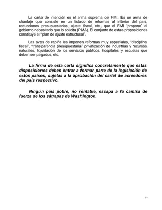 69
La carta de intención es el arma suprema del FMI. Es un arma de
chantaje que consiste en un listado de reformas al interior del país,
reducciones presupuestarias, ajuste fiscal, etc., que el FMI “propone” al
gobierno necesitado que lo solicita (PMA). El conjunto de estas proposiciones
constituye el “plan de ajuste estructural”.
Las aves de rapiña les imponen reformas muy especiales, “disciplina
fiscal”, “transparencia presupuestaria” privatización de industrias y recursos
naturales, liquidación de los servicios públicos, hospitales y escuelas que
deben ser pagados, etc.
La firma de esta carta significa concretamente que estas
disposiciones deben entrar a formar parte de la legislación de
estos países; sujetas a la aprobación del cartel de acreedores
del país respectivo.
Ningún país pobre, no rentable, escapa a la camisa de
fuerza de los sátrapas de Washington.
 