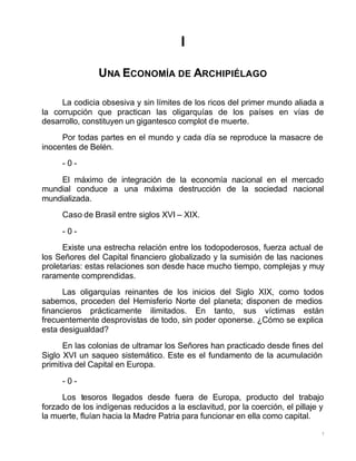 7
I
UNA ECONOMÍA DE ARCHIPIÉLAGO
La codicia obsesiva y sin límites de los ricos del primer mundo aliada a
la corrupción que practican las oligarquías de los países en vías de
desarrollo, constituyen un gigantesco complot de muerte.
Por todas partes en el mundo y cada día se reproduce la masacre de
inocentes de Belén.
- 0 -
El máximo de integración de la economía nacional en el mercado
mundial conduce a una máxima destrucción de la sociedad nacional
mundializada.
Caso de Brasil entre siglos XVI – XIX.
- 0 -
Existe una estrecha relación entre los todopoderosos, fuerza actual de
los Señores del Capital financiero globalizado y la sumisión de las naciones
proletarias: estas relaciones son desde hace mucho tiempo, complejas y muy
raramente comprendidas.
Las oligarquías reinantes de los inicios del Siglo XIX, como todos
sabemos, proceden del Hemisferio Norte del planeta; disponen de medios
financieros prácticamente ilimitados. En tanto, sus víctimas están
frecuentemente desprovistas de todo, sin poder oponerse. ¿Cómo se explica
esta desigualdad?
En las colonias de ultramar los Señores han practicado desde fines del
Siglo XVI un saqueo sistemático. Este es el fundamento de la acumulación
primitiva del Capital en Europa.
- 0 -
Los tesoros llegados desde fuera de Europa, producto del trabajo
forzado de los indígenas reducidos a la esclavitud, por la coerción, el pillaje y
la muerte, fluían hacia la Madre Patria para funcionar en ella como capital.
 