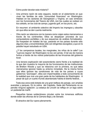71
Cómo poder develar este misterio?
- Una primera razón de esta ceguera, reside en el aislamiento en que
viven las familias de esta “comunidad financiera” en Washington.
Habitan en los sectores de Georgetown y Virginia, en casi simbiosis
con los funcionarios del Tesoro de USA, con los cuales se codean en
los coktails, en los club de campo, jugando golf, en los picnic, etc.
En resumen: el ambiente colectivo del Imperio los impregna y absorbe
sin que ellos se den cuenta realmente.
- Otra razón se relaciona con la manera como viajan estos mercenarios a
través de los continentes. Ellos se desplazan provistos de sus
computadores portátiles y de sus esquemas de análisis formateados.
Se hospedan en hoteles de lujo, pasando en los países durante sólo
algunos días y encontrándose sólo con dirigentes escogidos y que en lo
posible hayan estudiado en USA.
¿Y los campesinos locales, los marginales, los niños de la calle? Los
“cuervos negros” de Washington no los ven jamás. O tal vez de manera
furtiva a través de los vidrios polarizados de las limusinas del gobierno
local.
- Una tercera explicación del sorprendente cierre frente a la realidad de
la que dan muestra la mayoría de los funcionarios de las instituciones
de Bretton Woods y que se relaciona con la primera, es que estos
mercenarios ignoran hasta su entorno inmediato. De la misma forma
que ellos ignoran las condiciones de vida de los países a cuyos
gobiernos “aconsejan”, ellos son impermeables a todo conocimiento de
la realidad que vive una gran parte de los habitantes de Washington: A
pesar de que un cuarto mundo abandonado habita el distrito federal...
Toda esa zona está dotada de una gran belleza de paisaje, con amplias
avenidas y parques. En la colina del Capitolio, Sede del Parlamento no se
percibe ninguna agitación. La estatua de Lincoln se refleja en un lago sobre
un pedestal de marfil.
Pequeños trenes subterráneos circulan entre los inmensos edificios
donde están las oficinas de la Cámara Baja y de Senado.
El atractivo del Sur opera plenamente.
 