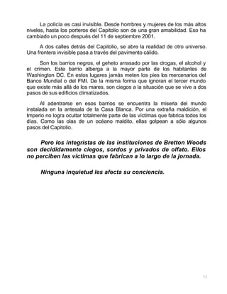 72
La policía es casi invisible. Desde hombres y mujeres de los más altos
niveles, hasta los porteros del Capitolio son de una gran amabilidad. Eso ha
cambiado un poco después del 11 de septiembre 2001.
A dos calles detrás del Capitolio, se abre la realidad de otro universo.
Una frontera invisible pasa a través del pavimento cálido.
Son los barrios negros, el geheto arrasado por las drogas, el alcohol y
el crimen. Este barrio alberga a la mayor parte de los habitantes de
Washington DC. En estos lugares jamás meten los pies los mercenarios del
Banco Mundial o del FMI. De la misma forma que ignoran el tercer mundo
que existe más allá de los mares, son ciegos a la situación que se vive a dos
pasos de sus edificios climatizados.
Al adentrarse en esos barrios se encuentra la miseria del mundo
instalada en la antesala de la Casa Blanca. Por una extraña maldición, el
Imperio no logra ocultar totalmente parte de las víctimas que fabrica todos los
días. Como las olas de un océano maldito, ellas golpean a sólo algunos
pasos del Capitolio.
Pero los integristas de las instituciones de Bretton Woods
son decididamente ciegos, sordos y privados de olfato. Ellos
no perciben las víctimas que fabrican a lo largo de la jornada.
Ninguna inquietud les afecta su conciencia.
 