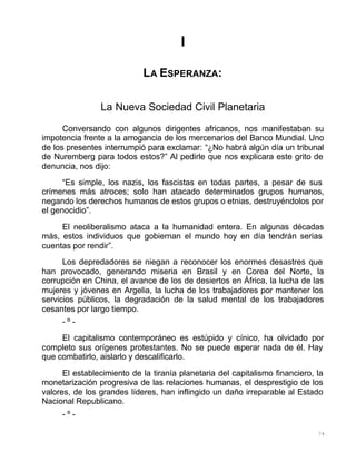 74
I
LA ESPERANZA:
La Nueva Sociedad Civil Planetaria
Conversando con algunos dirigentes africanos, nos manifestaban su
impotencia frente a la arrogancia de los mercenarios del Banco Mundial. Uno
de los presentes interrumpió para exclamar: “¿No habrá algún día un tribunal
de Nuremberg para todos estos?” Al pedirle que nos explicara este grito de
denuncia, nos dijo:
“Es simple, los nazis, los fascistas en todas partes, a pesar de sus
crímenes más atroces; solo han atacado determinados grupos humanos,
negando los derechos humanos de estos grupos o etnias, destruyéndolos por
el genocidio”.
El neoliberalismo ataca a la humanidad entera. En algunas décadas
más, estos individuos que gobiernan el mundo hoy en día tendrán serias
cuentas por rendir”.
Los depredadores se niegan a reconocer los enormes desastres que
han provocado, generando miseria en Brasil y en Corea del Norte, la
corrupción en China, el avance de los de desiertos en África, la lucha de las
mujeres y jóvenes en Argelia, la lucha de los trabajadores por mantener los
servicios públicos, la degradación de la salud mental de los trabajadores
cesantes por largo tiempo.
- º -
El capitalismo contemporáneo es estúpido y cínico, ha olvidado por
completo sus orígenes protestantes. No se puede esperar nada de él. Hay
que combatirlo, aislarlo y descalificarlo.
El establecimiento de la tiranía planetaria del capitalismo financiero, la
monetarización progresiva de las relaciones humanas, el desprestigio de los
valores, de los grandes líderes, han inflingido un daño irreparable al Estado
Nacional Republicano.
- º -
 