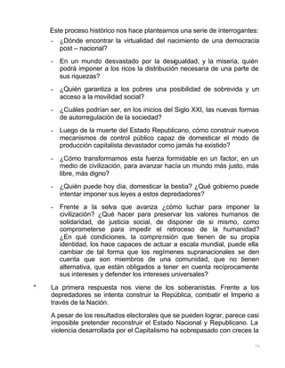 75
Este proceso histórico nos hace plantearnos una serie de interrogantes:
- ¿Dónde encontrar la virtualidad del nacimiento de una democracia
post – nacional?
- En un mundo desvastado por la desigualdad, y la miseria, quién
podrá imponer a los ricos la distribución necesaria de una parte de
sus riquezas?
- ¿Quién garantiza a los pobres una posibilidad de sobrevida y un
acceso a la movilidad social?
- ¿Cuáles podrían ser, en los inicios del Siglo XXI, las nuevas formas
de autorregulación de la sociedad?
- Luego de la muerte del Estado Republicano, cómo construir nuevos
mecanismos de control público capaz de domesticar el modo de
producción capitalista devastador como jamás ha existido?
- ¿Cómo transformamos esta fuerza formidable en un factor, en un
medio de civilización, para avanzar hacía un mundo más justo, más
libre, más digno?
- ¿Quién puede hoy día, domesticar la bestia? ¿Qué gobierno puede
intentar imponer sus leyes a estos depredadores?
- Frente a la selva que avanza ¿cómo luchar para imponer la
civilización? ¿Qué hacer para preservar los valores humanos de
solidaridad, de justicia social, de disponer de si mismo, como
comprometerse para impedir el retroceso de la humanidad?
¿En qué condiciones, la comprensión que tienen de su propia
identidad, los hace capaces de actuar a escala mundial, puede ella
cambiar de tal forma que los regímenes supranacionales se den
cuenta que son miembros de una comunidad, que no tienen
alternativa, que están obligados a tener en cuenta recíprocamente
sus intereses y defender los intereses universales?
* La primera respuesta nos viene de los soberanistas. Frente a los
depredadores se intenta construir la República, combatir el Imperio a
través de la Nación.
A pesar de los resultados electorales que se pueden lograr, parece casi
imposible pretender reconstruir el Estado Nacional y Republicano. La
violencia desarrollada por el Capitalismo ha sobrepasado con creces la
 