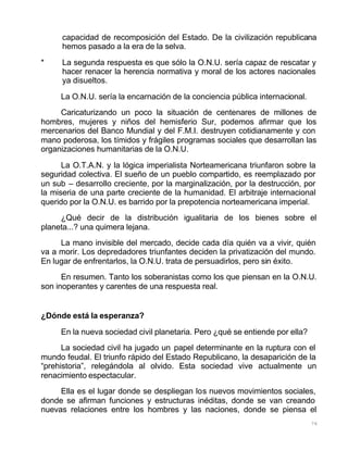 76
capacidad de recomposición del Estado. De la civilización republicana
hemos pasado a la era de la selva.
* La segunda respuesta es que sólo la O.N.U. sería capaz de rescatar y
hacer renacer la herencia normativa y moral de los actores nacionales
ya disueltos.
La O.N.U. sería la encarnación de la conciencia pública internacional.
Caricaturizando un poco la situación de centenares de millones de
hombres, mujeres y niños del hemisferio Sur, podemos afirmar que los
mercenarios del Banco Mundial y del F.M.I. destruyen cotidianamente y con
mano poderosa, los tímidos y frágiles programas sociales que desarrollan las
organizaciones humanitarias de la O.N.U.
La O.T.A.N. y la lógica imperialista Norteamericana triunfaron sobre la
seguridad colectiva. El sueño de un pueblo compartido, es reemplazado por
un sub – desarrollo creciente, por la marginalización, por la destrucción, por
la miseria de una parte creciente de la humanidad. El arbitraje internacional
querido por la O.N.U. es barrido por la prepotencia norteamericana imperial.
¿Qué decir de la distribución igualitaria de los bienes sobre el
planeta...? una quimera lejana.
La mano invisible del mercado, decide cada día quién va a vivir, quién
va a morir. Los depredadores triunfantes deciden la privatización del mundo.
En lugar de enfrentarlos, la O.N.U. trata de persuadirlos, pero sin éxito.
En resumen. Tanto los soberanistas como los que piensan en la O.N.U.
son inoperantes y carentes de una respuesta real.
¿Dónde está la esperanza?
En la nueva sociedad civil planetaria. Pero ¿qué se entiende por ella?
La sociedad civil ha jugado un papel determinante en la ruptura con el
mundo feudal. El triunfo rápido del Estado Republicano, la desaparición de la
“prehistoria”, relegándola al olvido. Esta sociedad vive actualmente un
renacimiento espectacular.
Ella es el lugar donde se despliegan los nuevos movimientos sociales,
donde se afirman funciones y estructuras inéditas, donde se van creando
nuevas relaciones entre los hombres y las naciones, donde se piensa el
 