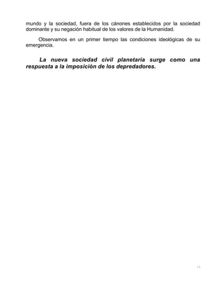 77
mundo y la sociedad, fuera de los cánones establecidos por la sociedad
dominante y su negación habitual de los valores de la Humanidad.
Observamos en un primer tiempo las condiciones ideológicas de su
emergencia.
La nueva sociedad civil planetaria surge como una
respuesta a la imposición de los depredadores.
 