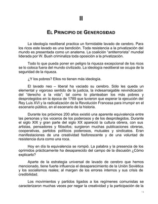 78
II
EL PRINCIPIO DE GENEROSIDAD
La ideología neoliberal practica un formidable lavado de cerebro. Para
los ricos este lavado es una bendición. Toda resistencia a la privatización del
mundo es presentada como un anatema. La coalición “antiterrorista” mundial
liderada por W. Bush criminaliza toda oposición a la privatización.
Todo lo que pueda poner en peligro la riqueza excepcional de los ricos
se lo coloca fuera del mundo civilizado. La ideología neoliberal se ocupa de la
seguridad de la riqueza.
¿Y los pobres? Ellos no tienen más ideología.
El lavado neo – liberal ha vaciado su cerebro. Sólo les queda un
elemental y vigoroso sentido de la justicia, la indesarraigable reivindicación
del “derecho a la vida”; tal como lo planteaban los más pobres y
desprotegidos en la época de 1789 que tuvieron que esperar la ejecución del
Rey Luis XVI y la radicalización de la Revolución Francesa para irrumpir en el
escenario público, en el escenario de la historia.
Durante los próximos 200 años existió una aparente equivalencia entre
las personas y los voceros de los poderosos y de los desprotegidos. Durante
el siglo XIX y gran parte del siglo XX apareció la cultura obrera, con sus
artistas, pensadores y filósofos; surgieron muchas publicaciones obreras,
cooperativas, partidos políticos poderosos, mutuales y sindicatos. Eran
manifestaciones de una creatividad fosforescente y de una voluntad de
resistencia dura como una roca.
Hoy en día la equivalencia se rompió. La palabra y la presencia de los
oprimidos prácticamente ha desaparecido del campo de la discusión ¿Cómo
explicarlo?
Aparte de la estrategia universal de lavado de cerebro que hemos
mencionado, tiene fuerte influencia el desaparecimiento de la Unión Soviética
y los socialismos reales; al margen de los errores internos y sus crisis de
credibilidad.
Los movimientos y partidos ligados a los regímenes comunistas se
caracterizaron muchas veces por negar la creatividad y la participación de la
 