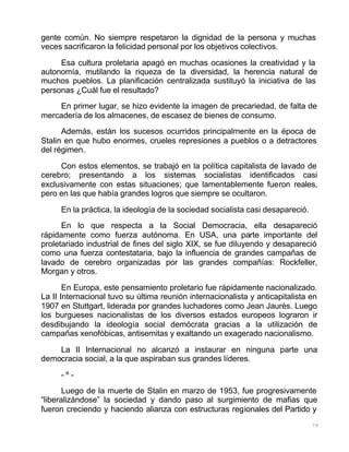 79
gente común. No siempre respetaron la dignidad de la persona y muchas
veces sacrificaron la felicidad personal por los objetivos colectivos.
Esa cultura proletaria apagó en muchas ocasiones la creatividad y la
autonomía, mutilando la riqueza de la diversidad, la herencia natural de
muchos pueblos. La planificación centralizada sustituyó la iniciativa de las
personas ¿Cuál fue el resultado?
En primer lugar, se hizo evidente la imagen de precariedad, de falta de
mercadería de los almacenes, de escasez de bienes de consumo.
Además, están los sucesos ocurridos principalmente en la época de
Stalin en que hubo enormes, crueles represiones a pueblos o a detractores
del régimen.
Con estos elementos, se trabajó en la política capitalista de lavado de
cerebro; presentando a los sistemas socialistas identificados casi
exclusivamente con estas situaciones; que lamentablemente fueron reales,
pero en las que había grandes logros que siempre se ocultaron.
En la práctica, la ideología de la sociedad socialista casi desapareció.
En lo que respecta a la Social Democracia, ella desapareció
rápidamente como fuerza autónoma. En USA, una parte importante del
proletariado industrial de fines del siglo XIX, se fue diluyendo y desapareció
como una fuerza contestataria, bajo la influencia de grandes campañas de
lavado de cerebro organizadas por las grandes compañías: Rockfeller,
Morgan y otros.
En Europa, este pensamiento proletario fue rápidamente nacionalizado.
La II Internacional tuvo su última reunión internacionalista y anticapitalista en
1907 en Stuttgart, liderada por grandes luchadores como Jean Jaurès. Luego
los burgueses nacionalistas de los diversos estados europeos lograron ir
desdibujando la ideología social demócrata gracias a la utilización de
campañas xenofóbicas, antisemitas y exaltando un exagerado nacionalismo.
La II Internacional no alcanzó a instaurar en ninguna parte una
democracia social, a la que aspiraban sus grandes líderes.
- º -
Luego de la muerte de Stalin en marzo de 1953, fue progresivamente
“liberalizándose” la sociedad y dando paso al surgimiento de mafias que
fueron creciendo y haciendo alianza con estructuras regionales del Partido y
 