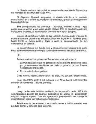 8
La historia moderna del capital se remonta a la creación del Comercio y
del Mercado de dos Mundos (Siglo XVI).
El Régimen Colonial aseguraba el abastecimiento a la naciente
manufactura, en la que la acumulación se redoblaba, gracias al monopolio del
Mercado Colonial.
Son principalmente los africanos – hombres, mujeres y niños – que
pagan con su sangre y sus vidas, desde el Siglo XVI, en condiciones de una
indiscutible crueldad, la acumulación primitiva del Capital Europeo.
Gracias al capital acumulado en las Colonias, Europa pudo financiar de
manera rápida el proceso de industrialización del Siglo XVIII. También pudo
hacer frente al éxodo rural y llevar a cabo la transformación de sus
campesinos en obreros.
La concomitancia del éxodo rural y el crecimiento industrial está en la
base del modelo de desarrollo que constituye hoy en día la fuerza de Europa.
- 0 -
En la actualidad, los países del Tercer Mundo se enfrentan a:
- La mundialización que ha golpeado en pleno rostro del cuerpo social
ya groseramente debilitado del todo y privado de las fuerzas
necesarias para resistir.
- El crecimiento demográfico.
Cada minuto, nacen 223 personas; de ellos, 173 son del Tercer Mundo.
En el año 2.025 serán 8 mil millones y en África habrá mil trescientos
millones de habitantes (12% del planeta).
- 0 -
Luego de la caída del Muro de Berlín, la desaparición de la URSS y la
criminalización parcial del aparato burocrático de China, la globalización
adquirió un gran impulso. Con ella apareció la precarización del trabajo, la
desprotección social tan trabajosamente lograda.
Prácticamente desaparece la economía como actividad creativa que
produce bienes y servicios para la gente.
 