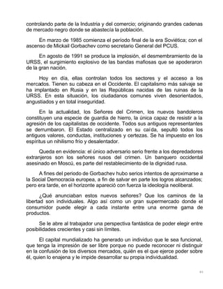 80
controlando parte de la Industria y del comercio; originando grandes cadenas
de mercado negro donde se abastecía la población.
En marzo de 1985 comienza el período final de la era Soviética; con el
ascenso de Mickail Gorbachev como secretario General del PCUS.
En agosto de 1991 se produce la implosión, el desmembramiento de la
URSS, el surgimiento explosivo de las bandas mafiosas que se apoderaron
de la gran nación.
Hoy en día, ellas controlan todos los sectores y el acceso a los
mercados. Tienen su cabeza en el Occidente. El capitalismo más salvaje se
ha implantado en Rusia y en las Repúblicas nacidas de las ruinas de la
URSS. En esta situación, los ciudadanos comunes viven desorientados,
angustiados y en total inseguridad.
En la actualidad, los Señores del Crimen, los nuevos bandoleros
constituyen una especie de guardia de hierro, la única capaz de resistir a la
agresión de los capitalistas de occidente. Todos sus antiguos representantes
se derrumbaron. El Estado centralizado en su caída, sepultó todos los
antiguos valores, conductas, instituciones y certezas. Se ha impuesto en los
espíritus un nihilismo frío y desalentador.
Queda en evidencia: el único adversario serio frente a los depredadores
extranjeros son los señores rusos del crimen. Un banquero occidental
asesinado en Moscú, es parte del restablecimiento de la dignidad rusa.
A fines del periodo de Gorbachev hubo serios intentos de aproximarse a
la Social Democracia europea, a fin de salvar en parte los logros alcanzados;
pero era tarde, en el horizonte apareció con fuerza la ideología neoliberal.
¿Qué anunciaban estos nuevos señores? Que los caminos de la
libertad son individuales. Algo así como un gran supermercado donde el
consumidor puede elegir a cada instante entre una enorme gama de
productos.
Se le abre al trabajador una perspectiva fantástica de poder elegir entre
posibilidades crecientes y casi sin límites.
El capital mundializado ha generado un individuo que le sea funcional,
que tenga la impresión de ser libre porque no puede reconocer ni distinguir
en la confusión de los diversos mercados, quién es el que ejerce poder sobre
él, quien lo enajena y le impide desarrollar su propia individualidad.
 