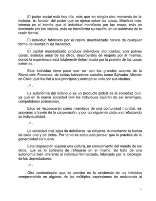 81
El poder social está hoy día, más que en ningún otro momento de la
historia, en función del poder que se ejerce sobre las cosas. Mientras más
intenso es el interés que el individuo manifiesta por las cosas, más es
dominado por los objetos, más se transforma su espíritu en un autómata de la
razón formal.
El individuo fabricado por el capital mundializado carece de cualquier
forma de libertad ni de identidad.
El capital mundializado produce individuos atomizados, con pobres
cosas; aislados unos de los otros, desprovistos de respeto por si mismos,
donde la experiencia está totalmente determinada por la presión de las cosas
externas.
Este individuo tiene poco que ver con los grandes actores de la
Revolución Francesa, de tantos luchadores sociales como Salvador Allende
en Chile; que fue fiel a sus principios y entregó su vida por sus ideales.
- º -
La autonomía del individuo es un producto global de la sociedad civil,
ya que en la nueva sociedad civil los individuos dejarán de ser enemigos,
competidores potenciales.
Ellos se reconocerán como miembros de una comunidad mundial, se
apoyaran a través de la cooperación, y por consiguiente cada uno reforzando
su individualidad.
- º -
La sociedad civil, lejos de debilitarse, se refuerza, aumentando la fuerza
de cada uno y de todos. Por tanto es adecuado pensar que la práctica de la
generosidad es buena.
Esta disposición supone una cultura, un conocimiento del mundo de los
otros, que es lo contrario de reflejarse en sí mismo. Se trata de una
autonomía bien diferente al individuo formalizado, fabricado por la ideología
de los depredadores.
- º -
Otra contradicción que se percibe es la existencia de un individuo
comprometido en algunas de las múltiples expresiones de resistencia al
 