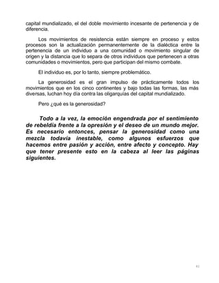82
capital mundializado, el del doble movimiento incesante de pertenencia y de
diferencia.
Los movimientos de resistencia están siempre en proceso y estos
procesos son la actualización permanentemente de la dialéctica entre la
pertenencia de un individuo a una comunidad o movimiento singular de
origen y la distancia que lo separa de otros individuos que pertenecen a otras
comunidades o movimientos, pero que participan del mismo combate.
El individuo es, por lo tanto, siempre problemático.
La generosidad es el gran impulso de prácticamente todos los
movimientos que en los cinco continentes y bajo todas las formas, las más
diversas, luchan hoy día contra las oligarquías del capital mundializado.
Pero ¿qué es la generosidad?
Todo a la vez, la emoción engendrada por el sentimiento
de rebeldía frente a la opresión y el deseo de un mundo mejor.
Es necesario entonces, pensar la generosidad como una
mezcla todavía inestable, como algunos esfuerzos que
hacemos entre pasión y acción, entre afecto y concepto. Hay
que tener presente esto en la cabeza al leer las páginas
siguientes.
 