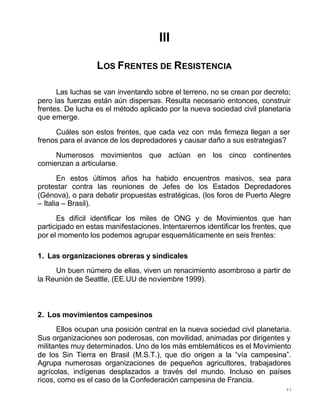 83
III
LOS FRENTES DE RESISTENCIA
Las luchas se van inventando sobre el terreno, no se crean por decreto;
pero las fuerzas están aún dispersas. Resulta necesario entonces, construir
frentes. De lucha es el método aplicado por la nueva sociedad civil planetaria
que emerge.
Cuáles son estos frentes, que cada vez con más firmeza llegan a ser
frenos para el avance de los depredadores y causar daño a sus estrategias?
Numerosos movimientos que actúan en los cinco continentes
comienzan a articularse.
En estos últimos años ha habido encuentros masivos, sea para
protestar contra las reuniones de Jefes de los Estados Depredadores
(Génova), o para debatir propuestas estratégicas, (los foros de Puerto Alegre
– Italia – Brasil).
Es difícil identificar los miles de ONG y de Movimientos que han
participado en estas manifestaciones. Intentaremos identificar los frentes, que
por el momento los podemos agrupar esquemáticamente en seis frentes:
1. Las organizaciones obreras y sindicales
Un buen número de ellas, viven un renacimiento asombroso a partir de
la Reunión de Seattle, (EE.UU de noviembre 1999).
2. Los movimientos campesinos
Ellos ocupan una posición central en la nueva sociedad civil planetaria.
Sus organizaciones son poderosas, con movilidad, animadas por dirigentes y
militantes muy determinados. Uno de los más emblemáticos es el Movimiento
de los Sin Tierra en Brasil (M.S.T.), que dio origen a la “vía campesina”.
Agrupa numerosas organizaciones de pequeños agricultores, trabajadores
agrícolas, indígenas desplazados a través del mundo. Incluso en países
ricos, como es el caso de la Confederación campesina de Francia.
 
