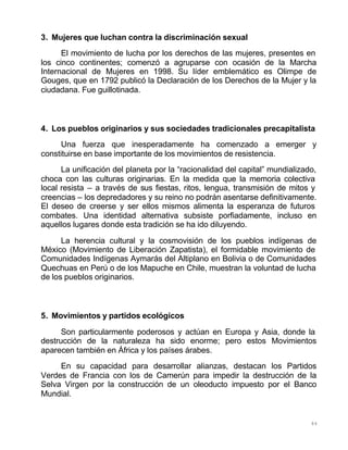 84
3. Mujeres que luchan contra la discriminación sexual
El movimiento de lucha por los derechos de las mujeres, presentes en
los cinco continentes; comenzó a agruparse con ocasión de la Marcha
Internacional de Mujeres en 1998. Su líder emblemático es Olimpe de
Gouges, que en 1792 publicó la Declaración de los Derechos de la Mujer y la
ciudadana. Fue guillotinada.
4. Los pueblos originarios y sus sociedades tradicionales precapitalista
Una fuerza que inesperadamente ha comenzado a emerger y
constituirse en base importante de los movimientos de resistencia.
La unificación del planeta por la “racionalidad del capital” mundializado,
choca con las culturas originarias. En la medida que la memoria colectiva
local resista – a través de sus fiestas, ritos, lengua, transmisión de mitos y
creencias – los depredadores y su reino no podrán asentarse definitivamente.
El deseo de creerse y ser ellos mismos alimenta la esperanza de futuros
combates. Una identidad alternativa subsiste porfiadamente, incluso en
aquellos lugares donde esta tradición se ha ido diluyendo.
La herencia cultural y la cosmovisión de los pueblos indígenas de
México (Movimiento de Liberación Zapatista), el formidable movimiento de
Comunidades Indígenas Aymarás del Altiplano en Bolivia o de Comunidades
Quechuas en Perú o de los Mapuche en Chile, muestran la voluntad de lucha
de los pueblos originarios.
5. Movimientos y partidos ecológicos
Son particularmente poderosos y actúan en Europa y Asia, donde la
destrucción de la naturaleza ha sido enorme; pero estos Movimientos
aparecen también en África y los países árabes.
En su capacidad para desarrollar alianzas, destacan los Partidos
Verdes de Francia con los de Camerún para impedir la destrucción de la
Selva Virgen por la construcción de un oleoducto impuesto por el Banco
Mundial.
 