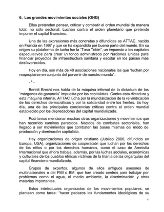 85
6. Los grandes movimientos sociales (ONG)
Ellos pretenden pensar, criticar y combatir el orden mundial de manera
total; no sólo sectorial. Luchan contra el orden planetario que pretende
imponer el capital financiero.
Una de las expresiones más concretas y difundidas es ATTAC, nacido
en Francia en 1997 y que se ha expandido por buena parte del mundo. En su
origen su plataforma de lucha fue la “Tasa Tobin”, un impuesto a los capitales
especulativos para crear un fondo administrado por Naciones Unidas para
financiar proyectos de infraestructura sanitaria y escolar en los países más
desfavorecidos.
Hoy en día, son más de 40 asociaciones nacionales las que “luchan por
reapropiarse en conjunto del porvenir de nuestro mundo”.
- º -
Bertolt Brecht nos habla de la máquina infernal de la dictadura de los
“márgenes de ganancia” impuesta por los capitalistas. Contra esta dictadura y
esta máquina infernal, ATTAC lucha por la mundialización de la reivindicación
de los derechos democráticos y por la solidaridad entre los frentes. Es hoy
día, una de las principales conciencias críticas contra el orden mundial
establecido por los depredadores del capital mundializado.
Podríamos mencionar muchas otras organizaciones y movimientos que
han recorrido caminos parecidos. Nacidos de combates sectoriales, han
llegado a ser movimientos que combaten las bases mismas del modo de
producción y dominación capitalista.
Hay organizaciones de origen cristiano (Jubileo 2000, difundido en
Europa, USA); organizaciones de cooperación que luchan por los derechos
de los niños o por los derechos humanos, como el caso de Amnistía
Internacional que ahora trabaja, además, por las luchas sociales, económicas
y culturales de los pueblos étnicos víctimas de la tiranía de las oligarquías del
capital financiero mundializado.
Grupos de expertos, algunos de ellos antiguos asesores de
multinacionales o del FMI o BM; que han creado centros para trabajar por
problemas como el agua, el medio ambiente, la discriminación y otras
materias importantes.
Estos intelectuales organizados de los movimientos populares, se
plantean como tarea: “hacer pedazos los fundamentos ideológicos de su
 