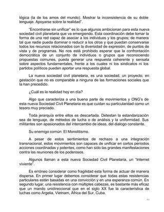 86
lógica (la de los amos del mundo). Mostrar la inconsistencia de su doble
lenguaje. Apoyarse sobre la realidad”.
“Encontrarse sin unificar” es lo que algunos ambicionan para esta nueva
sociedad civil planetaria que va emergiendo. Esta coordinación debe tomar la
forma de una red capaz de asociar a los individuos y los grupos; de manera
tal que nadie pueda dominar o reducir a los otros y que puedan conservarse
todos los recursos relacionados con la diversidad de expresión, de puntos de
vista y de programas. No nos está prohibido esperar que la confrontación
democrática de un conjunto de individuos o grupos que reconociendo
propuestas comunes, pueda generar una respuesta coherente y sensata
sobre aspectos fundamentales, frente a los cuales ni los sindicatos ni los
partidos políticos pueden aportar una respuesta global.
La nueva sociedad civil planetaria, es una sociedad, un proyecto, en
gestación que no es comparable a ninguna de las formaciones sociales que
la han precedido.
¿Cuál es la realidad hoy en día?
Algo que caracteriza a una buena parte de movimientos y ONG’s de
esta nueva Sociedad Civil Planetaria es que cuidan su particularidad como un
tesoro muy preciado.
Toda jerarquía entre ellos es descartada. Detestan la estandarización
sea de lenguaje, de métodos de lucha o de análisis y la uniformidad. Sus
militantes son apasionados del intercambio de ideas, del dialogo constante.
Su enemigo común: El Monolitismo.
A pesar de estos sentimientos de rechazo a una integración
transnacional, estos movimientos son capaces de unificar en cortos períodos
acciones coordinadas y potentes, como han sido las grandes manifestaciones
contra las reuniones de los poderosos.
Algunos llaman a esta nueva Sociedad Civil Planetaria, un “Internet
viviente”.
Es erróneo considerar como fragilidad esta forma de actuar de manera
dispersa. En primer lugar debemos considerar que todas estas resistencias
particulares están basadas en una convicción y en una esperanza común. En
segundo lugar, una resistencia con múltiples cabezas, es bastante más eficaz
que un mando unidireccional que en el siglo XX fue la característica de
luchas como Argelia, Vietnam, África del Sur, Cuba.
 