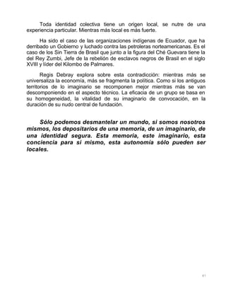 87
Toda identidad colectiva tiene un origen local, se nutre de una
experiencia particular. Mientras más local es más fuerte.
Ha sido el caso de las organizaciones indígenas de Ecuador, que ha
derribado un Gobierno y luchado contra las petroleras norteamericanas. Es el
caso de los Sin Tierra de Brasil que junto a la figura del Ché Guevara tiene la
del Rey Zumbi, Jefe de la rebelión de esclavos negros de Brasil en el siglo
XVIII y líder del Kilombo de Palmares.
Regis Debray explora sobre esta contradicción: mientras más se
universaliza la economía, más se fragmenta la política. Como si los antiguos
territorios de lo imaginario se recomponen mejor mientras más se van
descomponiendo en el aspecto técnico. La eficacia de un grupo se basa en
su homogeneidad, la vitalidad de su imaginario de convocación, en la
duración de su nudo central de fundación.
Sólo podemos desmantelar un mundo, si somos nosotros
mismos, los depositarios de una memoria, de un imaginario, de
una identidad segura. Esta memoria, este imaginario, esta
conciencia para si mismo, esta autonomía sólo pueden ser
locales.
 