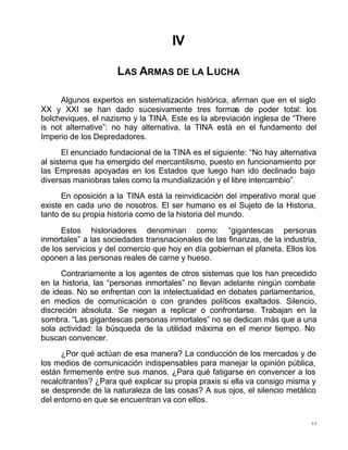 88
IV
LAS ARMAS DE LA LUCHA
Algunos expertos en sistematización histórica, afirman que en el siglo
XX y XXI se han dado sucesivamente tres formas de poder total: los
bolcheviques, el nazismo y la TINA. Este es la abreviación inglesa de “There
is not alternative”: no hay alternativa, la TINA está en el fundamento del
Imperio de los Depredadores.
El enunciado fundacional de la TINA es el siguiente: “No hay alternativa
al sistema que ha emergido del mercantilismo, puesto en funcionamiento por
las Empresas apoyadas en los Estados que luego han ido declinado bajo
diversas maniobras tales como la mundialización y el libre intercambio”.
En oposición a la TINA está la reinvidicación del imperativo moral que
existe en cada uno de nosotros. El ser humano es el Sujeto de la Historia,
tanto de su propia historia como de la historia del mundo.
Estos historiadores denominan como: “gigantescas personas
inmortales” a las sociedades transnacionales de las finanzas, de la industria,
de los servicios y del comercio que hoy en día gobiernan el planeta. Ellos los
oponen a las personas reales de carne y hueso.
Contrariamente a los agentes de otros sistemas que los han precedido
en la historia, las “personas inmortales” no llevan adelante ningún combate
de ideas. No se enfrentan con la intelectualidad en debates parlamentarios,
en medios de comunicación o con grandes políticos exaltados. Silencio,
discreción absoluta. Se niegan a replicar o confrontarse. Trabajan en la
sombra. “Las gigantescas personas inmortales” no se dedican más que a una
sola actividad: la búsqueda de la utilidad máxima en el menor tiempo. No
buscan convencer.
¿Por qué actúan de esa manera? La conducción de los mercados y de
los medios de comunicación indispensables para manejar la opinión pública,
están firmemente entre sus manos. ¿Para qué fatigarse en convencer a los
recalcitrantes? ¿Para qué explicar su propia praxis si ella va consigo misma y
se desprende de la naturaleza de las cosas? A sus ojos, el silencio metálico
del entorno en que se encuentran va con ellos.
 