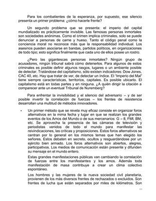 89
Para los combatientes de la esperanza, por supuesto, ese silencio
presenta un primer problema: ¿cómo hacerle frente?
Un segundo problema que se presenta: el imperio del capital
mundializado es prácticamente invisible. Las famosas personas inmortales
son sociedades anónimas. Como el crimen implica criminales, solo se puede
denunciar a personas de carne y hueso. Tanto el código penal como la
conciencia moral no reconoce más que la responsabilidad individual. Los
asesinos pueden asociarse en bandas, partidos políticos, en organizaciones
de todo tipo; esto significa finalmente que cada uno de ellos posee un rostro.
¿Pero las gigantescas personas inmortales? Ningún grupo de
acusadores, ningún tribunal sabrá cómo detenerlos. Para algunos de estos
criminales es posible definir algunos rasgos, lugares o un ambiente posible
de detectar. Tratándose del capitalismo, sólo existen indicadores: Dow Jones,
CAC 40, etc. Hay que tratar de ver, de detectar un índice. El “Imperio del Mal”
tiene siempre características, territorios, capitales. Es posible ubicarlo. El
capitalismo está en todas partes y en ninguna. ¿A quién dirigir la citación a
comparecer ante un eventual Tribunal de Nuremberg?
Para enfrentar la invisibilidad y el silencio del adversario – y de ser
posible invertir la correlación de fuerzas – los frentes de resistencia
desarrollan una multitud de métodos innovadores.
• Un primer método que se revela muy eficaz consiste en organizar foros
alternativos en la mima fecha y lugar en que se realizan los grandes
eventos de los Amos del Mundo o de sus mercenarios: G – 8, FMI, BM,
etc. Se aprovecha la presencia de las cámaras de televisión y
periodistas venidos de todo el mundo para manifestar las
reivindicaciones, las críticas y proposiciones. Estos foros alternativos se
centran por lo general en los mismos temas que han elegido los
señores. Estos debaten en secreto, ocultos y resguardándose por un
ejército bien armado. Los foros alternativos son abiertos, alegres,
participativos. Los medios de comunicación están presente y difunden
su mensaje en el mundo entero.
Estas grandes manifestaciones públicas van cambiando la correlación
de fuerzas entre los manifestantes y los amos. Además toda
manifestación de masa contribuye a crear un clima colectivo
espontáneo.
Los hombres y las mujeres de la nueva sociedad civil planetaria,
provienen de los más diversos frentes de rechazados o excluidos. Son
frentes de lucha que están separados por miles de kilómetros. Son
 